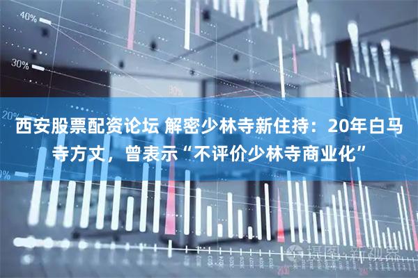 西安股票配资论坛 解密少林寺新住持：20年白马寺方丈，曾表示“不评价少林寺商业化”