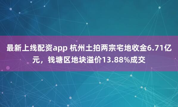 最新上线配资app 杭州土拍两宗宅地收金6.71亿元，钱塘区地块溢价13.88%成交