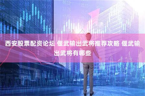 西安股票配资论坛 偃武输出武将推荐攻略 偃武输出武将有哪些