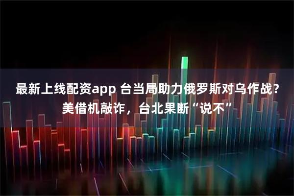 最新上线配资app 台当局助力俄罗斯对乌作战？美借机敲诈，台北果断“说不”