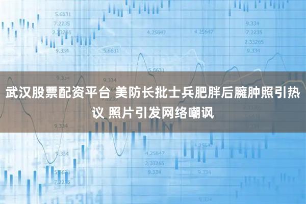 武汉股票配资平台 美防长批士兵肥胖后臃肿照引热议 照片引发网络嘲讽