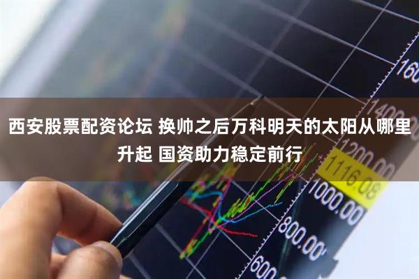 西安股票配资论坛 换帅之后万科明天的太阳从哪里升起 国资助力稳定前行