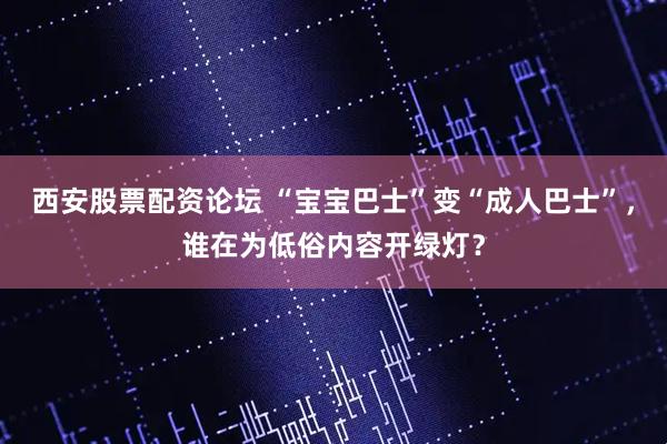 西安股票配资论坛 “宝宝巴士”变“成人巴士”，谁在为低俗内容开绿灯？