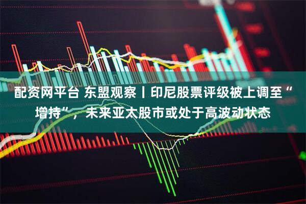 配资网平台 东盟观察丨印尼股票评级被上调至“增持”，未来亚太股市或处于高波动状态