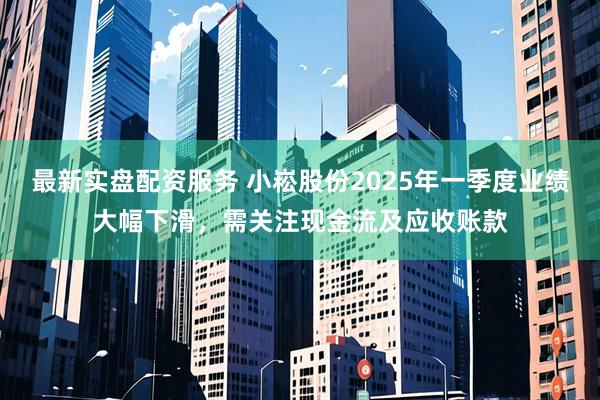最新实盘配资服务 小崧股份2025年一季度业绩大幅下滑，需关注现金流及应收账款