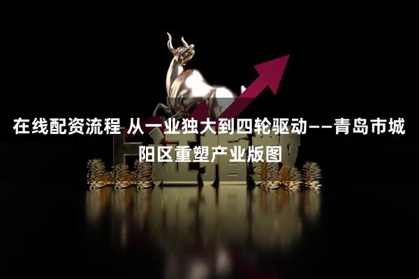 在线配资流程 从一业独大到四轮驱动——青岛市城阳区重塑产业版图
